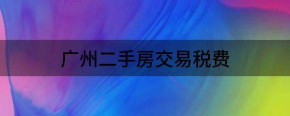 广州二手房交易税费（告诉你二手房买卖交易税费都有哪些）-1