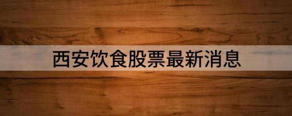 西安饮食股票最新消息（西安饮食跌5.81%报6.0元）-1