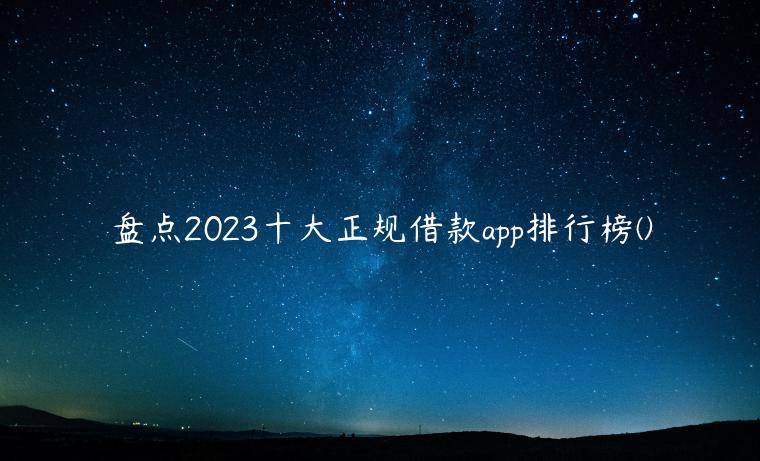 盘点2023十大正规借款app排行榜(2023十大良心贷款平台排行榜)