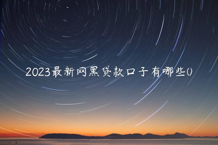 2023最新网黑贷款口子有哪些(汇总了黑口子贷款平台大全)